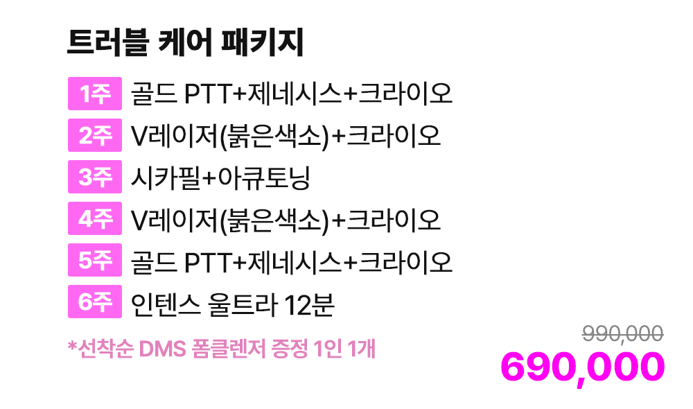 트러블 케어 패키지 [1주 골드 PTT+제네시스+크라이오 / 2주 V레이저(붉은색소)+크라이오 / 3주 시카필+아큐토닝 / 4주 V레이저(붉은색소)+크라이오 / 5주 골드 PTT+제네시스+크라이오 / 6주 인텐스 울트라 12분] *선착순 DMS 폼클렌저 증정 1인 1개